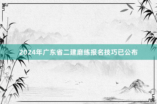 2024年广东省二建磨练报名技巧已公布